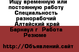 Ищу временную или постоянную работу › Специальность ­ разнорабочий - Алтайский край, Барнаул г. Работа » Резюме   